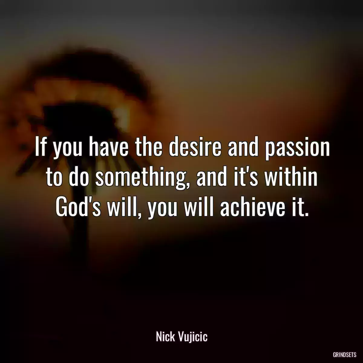 If you have the desire and passion to do something, and it\'s within God\'s will, you will achieve it.