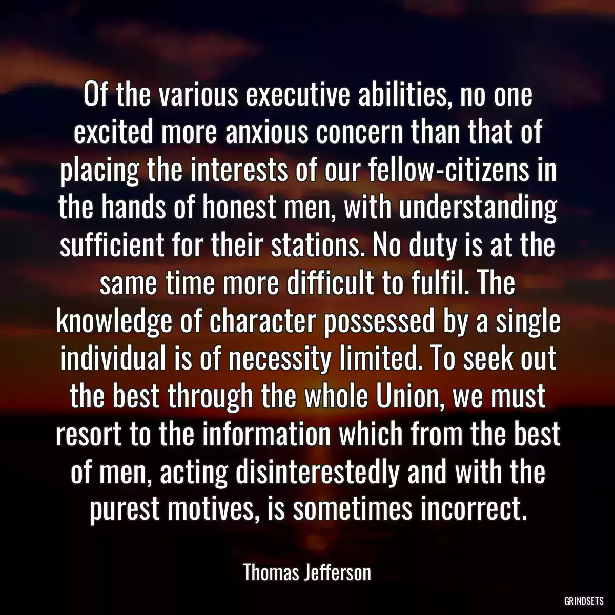 Of the various executive abilities, no one excited more anxious concern than that of placing the interests of our fellow-citizens in the hands of honest men, with understanding sufficient for their stations. No duty is at the same time more difficult to fulfil. The knowledge of character possessed by a single individual is of necessity limited. To seek out the best through the whole Union, we must resort to the information which from the best of men, acting disinterestedly and with the purest motives, is sometimes incorrect.