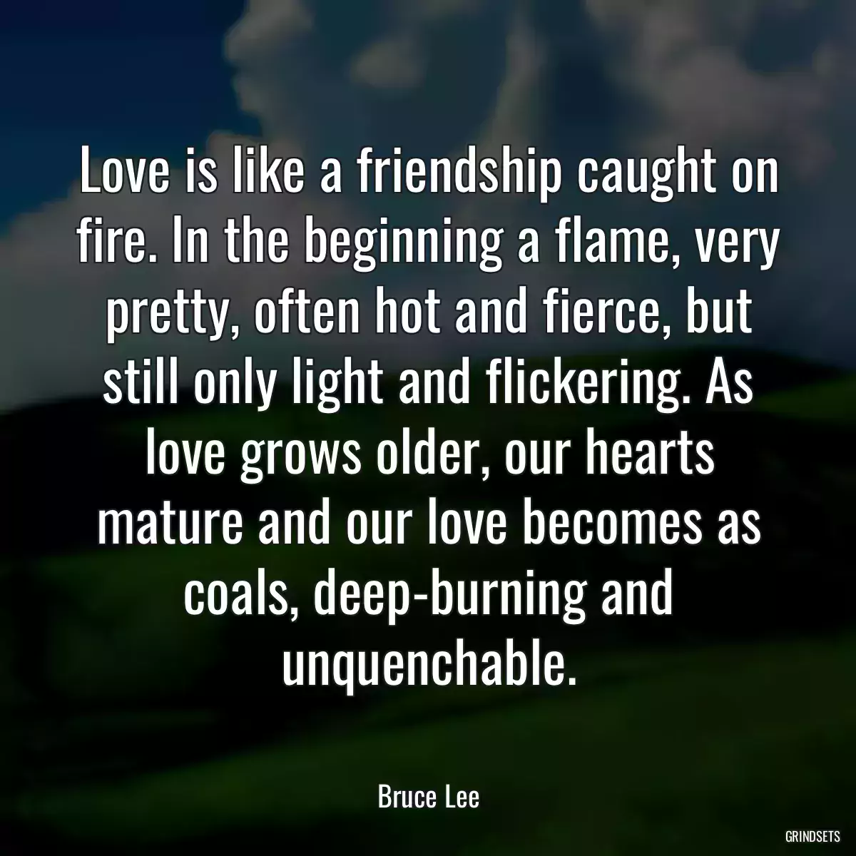 Love is like a friendship caught on fire. In the beginning a flame, very pretty, often hot and fierce, but still only light and flickering. As love grows older, our hearts mature and our love becomes as coals, deep-burning and unquenchable.