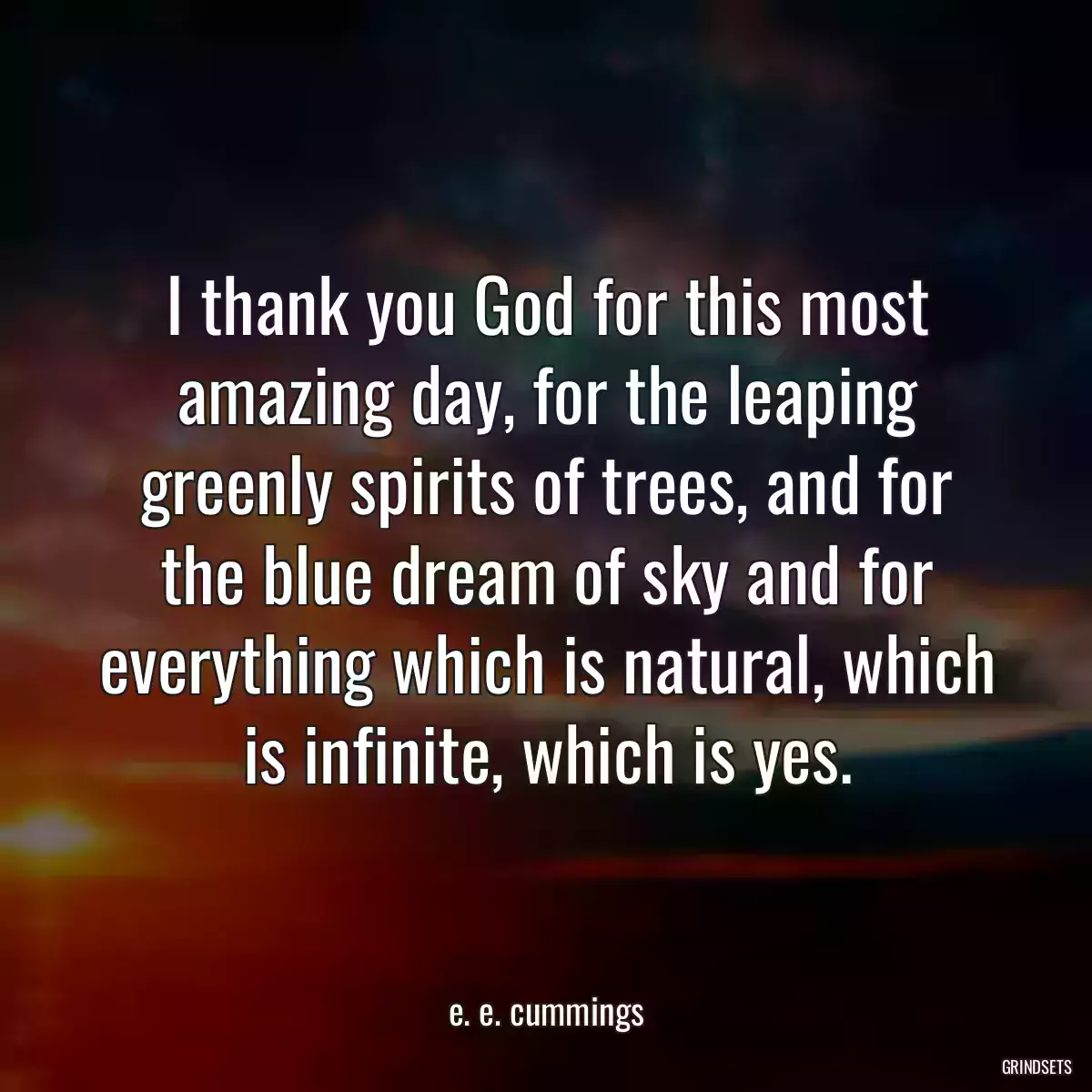 I thank you God for this most amazing day, for the leaping greenly spirits of trees, and for the blue dream of sky and for everything which is natural, which is infinite, which is yes.