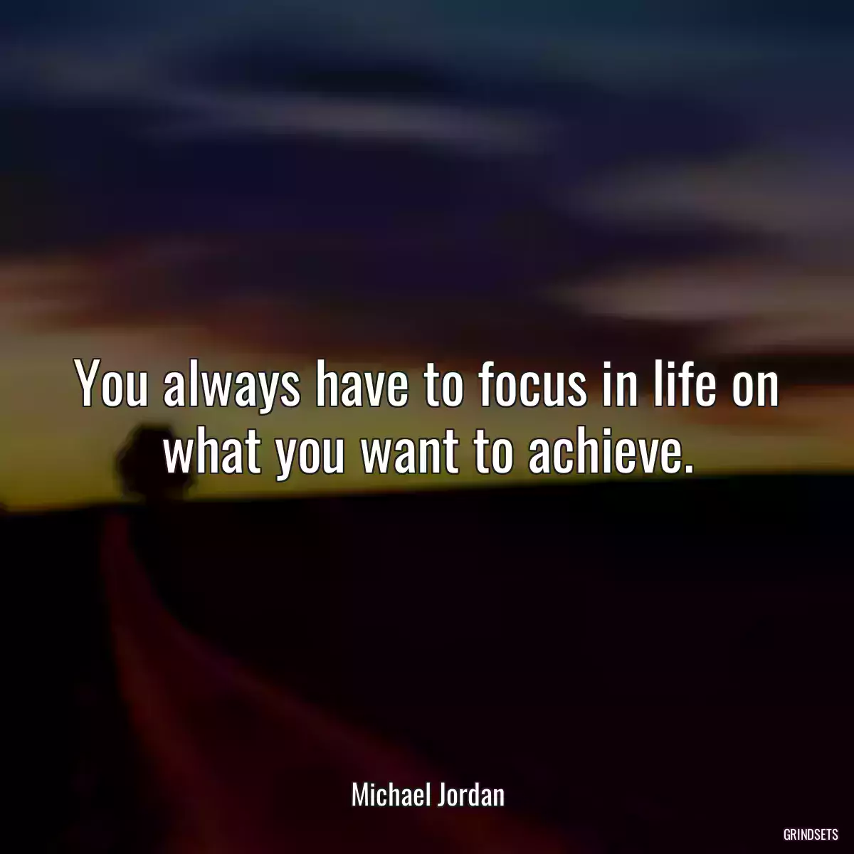 You always have to focus in life on what you want to achieve.