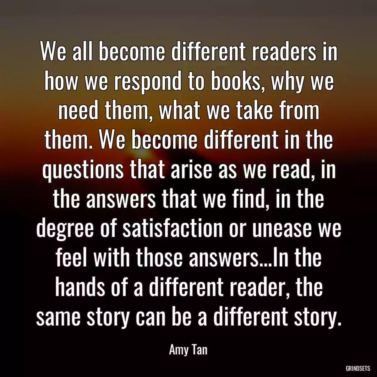 We all become different readers in how we respond to books, why we need them, what we take from them. We become different in the questions that arise as we read, in the answers that we find, in the degree of satisfaction or unease we feel with those answers...In the hands of a different reader, the same story can be a different story.