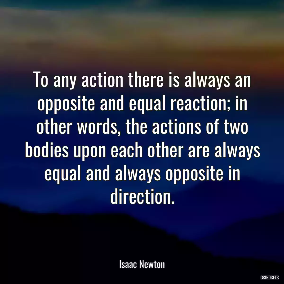 To any action there is always an opposite and equal reaction; in other words, the actions of two bodies upon each other are always equal and always opposite in direction.