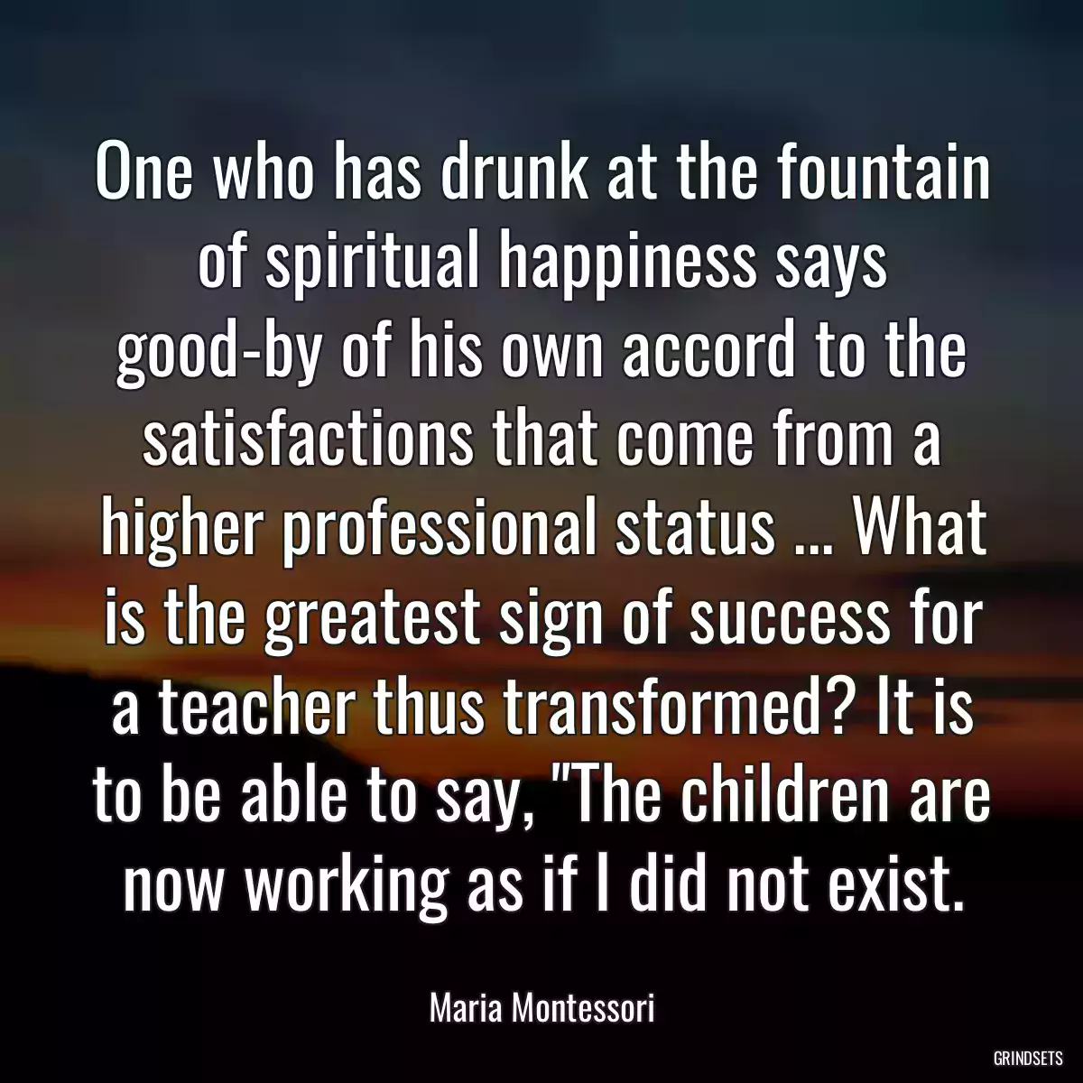 One who has drunk at the fountain of spiritual happiness says good-by of his own accord to the satisfactions that come from a higher professional status ... What is the greatest sign of success for a teacher thus transformed? It is to be able to say, \