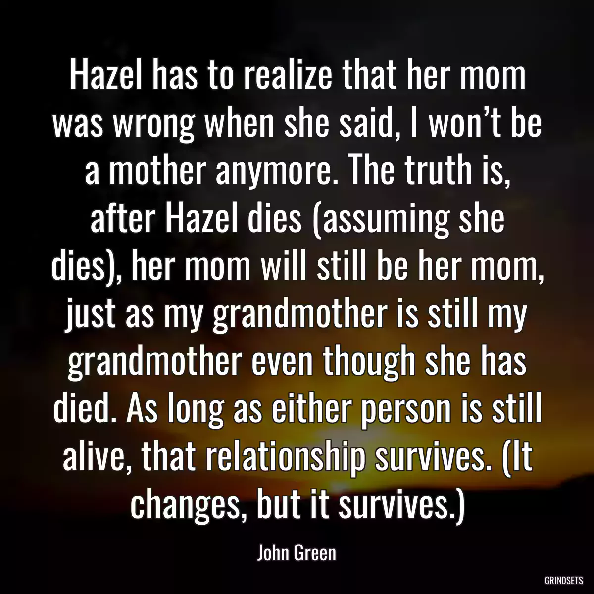 Hazel has to realize that her mom was wrong when she said, I won’t be a mother anymore. The truth is, after Hazel dies (assuming she dies), her mom will still be her mom, just as my grandmother is still my grandmother even though she has died. As long as either person is still alive, that relationship survives. (It changes, but it survives.)