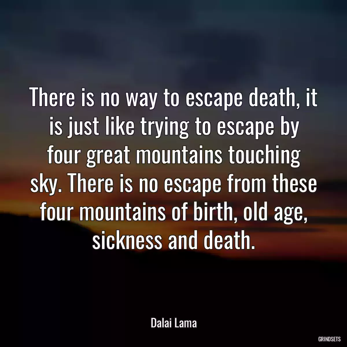 There is no way to escape death, it is just like trying to escape by four great mountains touching sky. There is no escape from these four mountains of birth, old age, sickness and death.