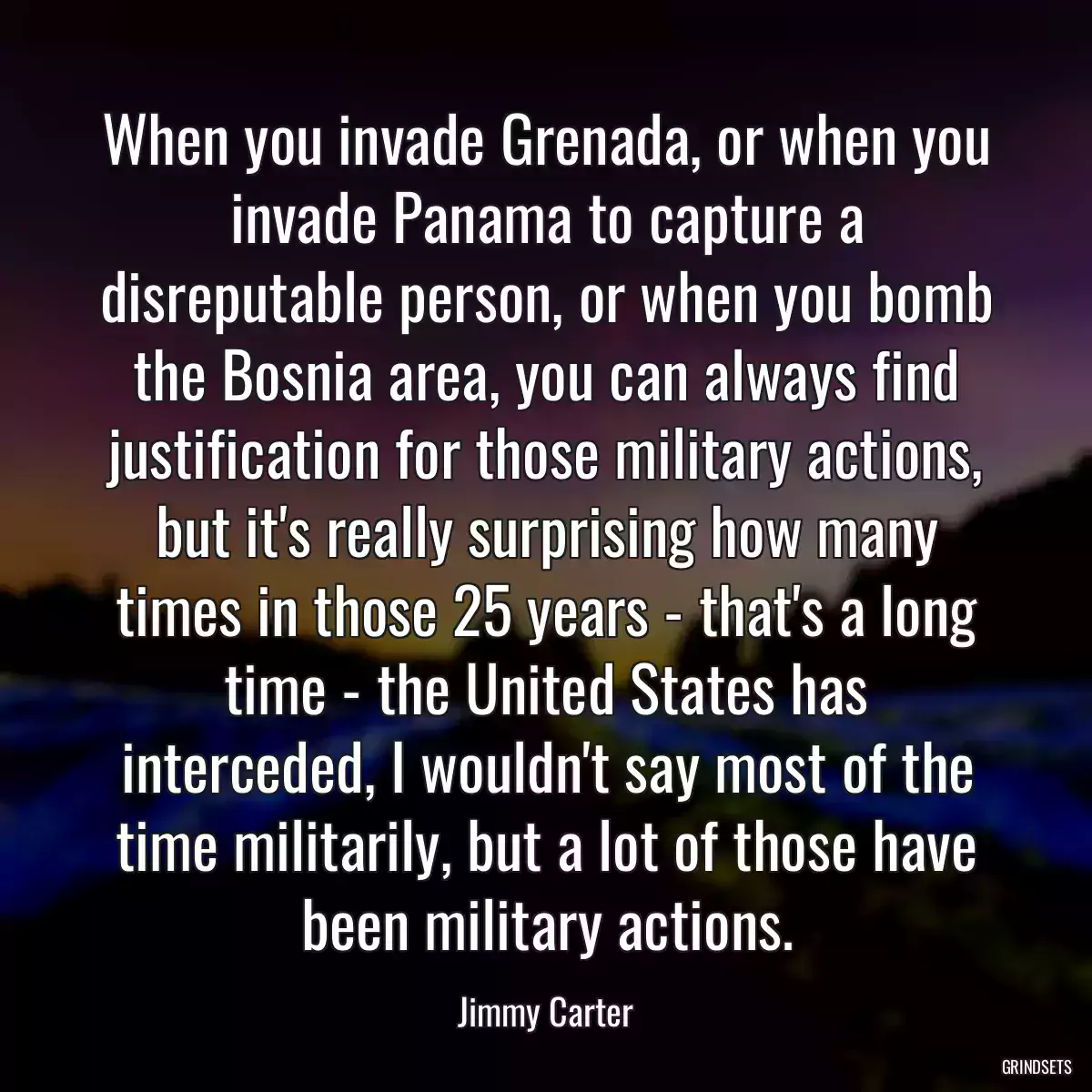 When you invade Grenada, or when you invade Panama to capture a disreputable person, or when you bomb the Bosnia area, you can always find justification for those military actions, but it\'s really surprising how many times in those 25 years - that\'s a long time - the United States has interceded, I wouldn\'t say most of the time militarily, but a lot of those have been military actions.