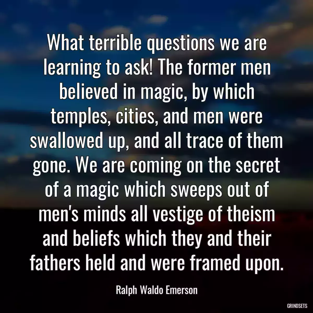 What terrible questions we are learning to ask! The former men believed in magic, by which temples, cities, and men were swallowed up, and all trace of them gone. We are coming on the secret of a magic which sweeps out of men\'s minds all vestige of theism and beliefs which they and their fathers held and were framed upon.