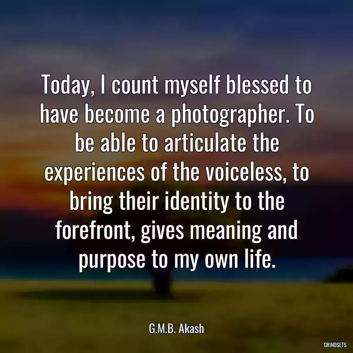 Today, I count myself blessed to have become a photographer. To be able to articulate the experiences of the voiceless, to bring their identity to the forefront, gives meaning and purpose to my own life.