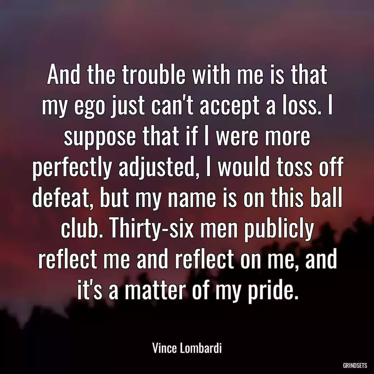 And the trouble with me is that my ego just can\'t accept a loss. I suppose that if I were more perfectly adjusted, I would toss off defeat, but my name is on this ball club. Thirty-six men publicly reflect me and reflect on me, and it\'s a matter of my pride.