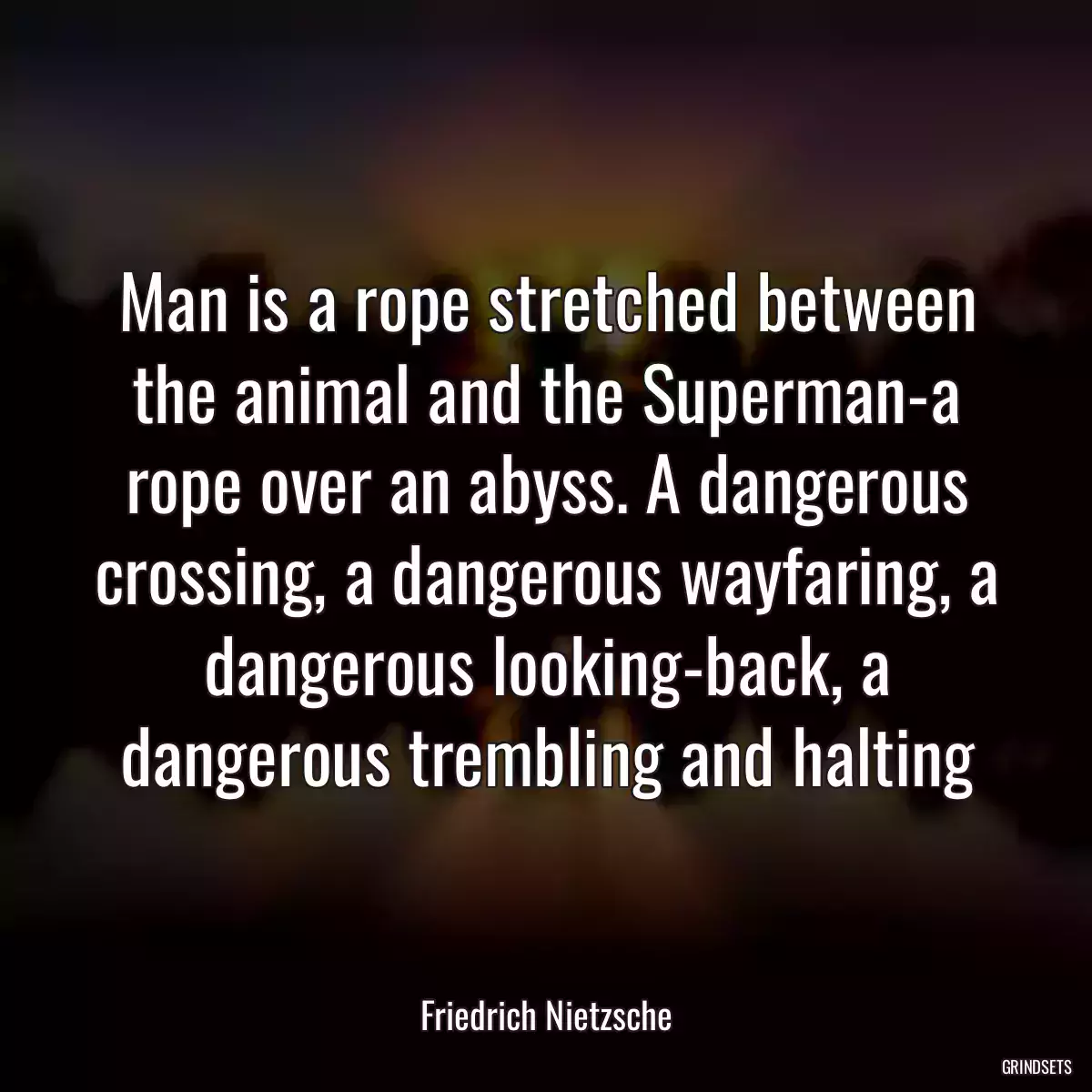 Man is a rope stretched between the animal and the Superman-a rope over an abyss. A dangerous crossing, a dangerous wayfaring, a dangerous looking-back, a dangerous trembling and halting