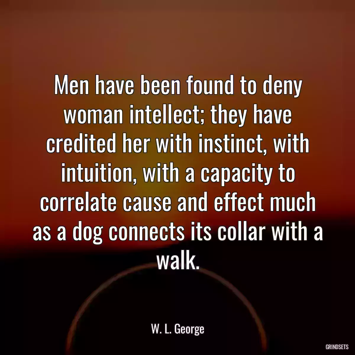 Men have been found to deny woman intellect; they have credited her with instinct, with intuition, with a capacity to correlate cause and effect much as a dog connects its collar with a walk.