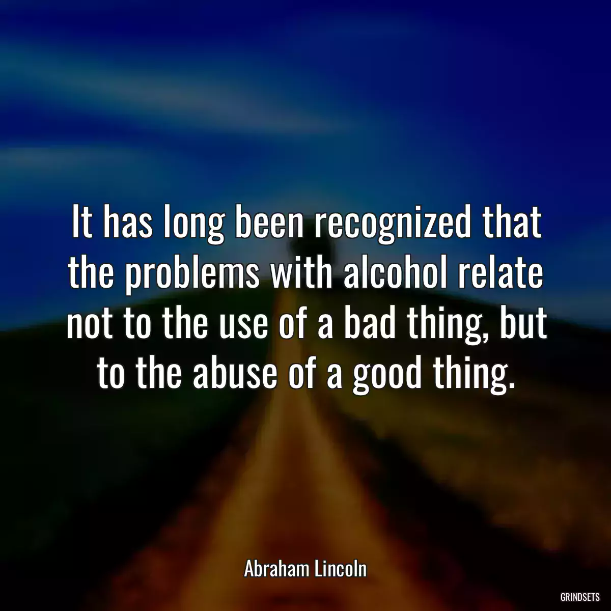 It has long been recognized that the problems with alcohol relate not to the use of a bad thing, but to the abuse of a good thing.