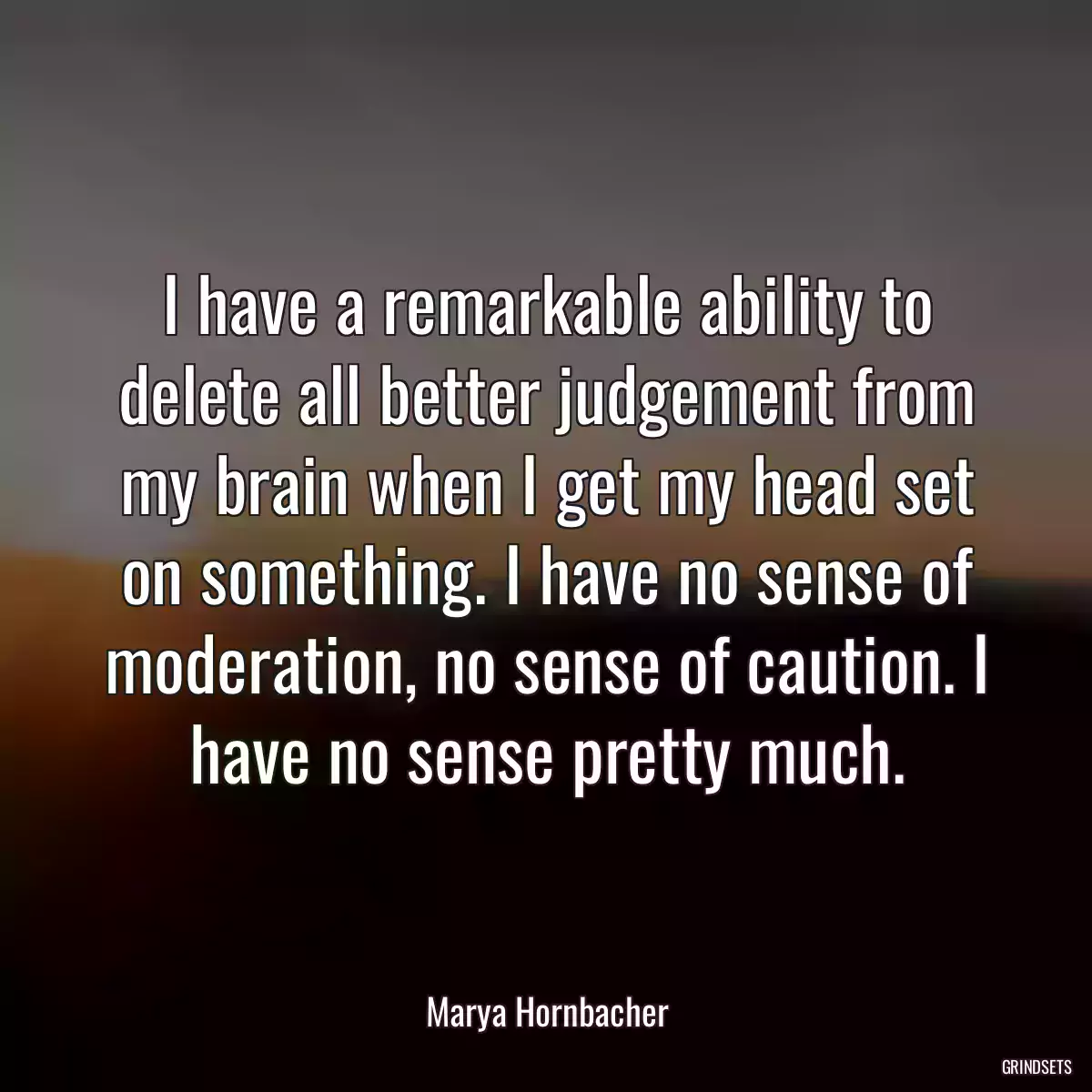 I have a remarkable ability to delete all better judgement from my brain when I get my head set on something. I have no sense of moderation, no sense of caution. I have no sense pretty much.