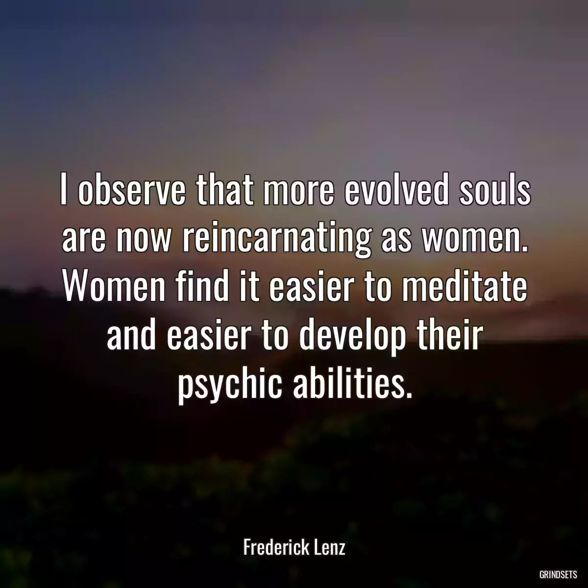 I observe that more evolved souls are now reincarnating as women. Women find it easier to meditate and easier to develop their psychic abilities.