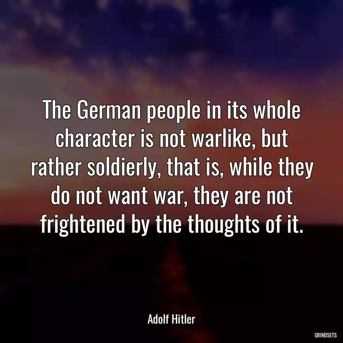 The German people in its whole character is not warlike, but rather soldierly, that is, while they do not want war, they are not frightened by the thoughts of it.