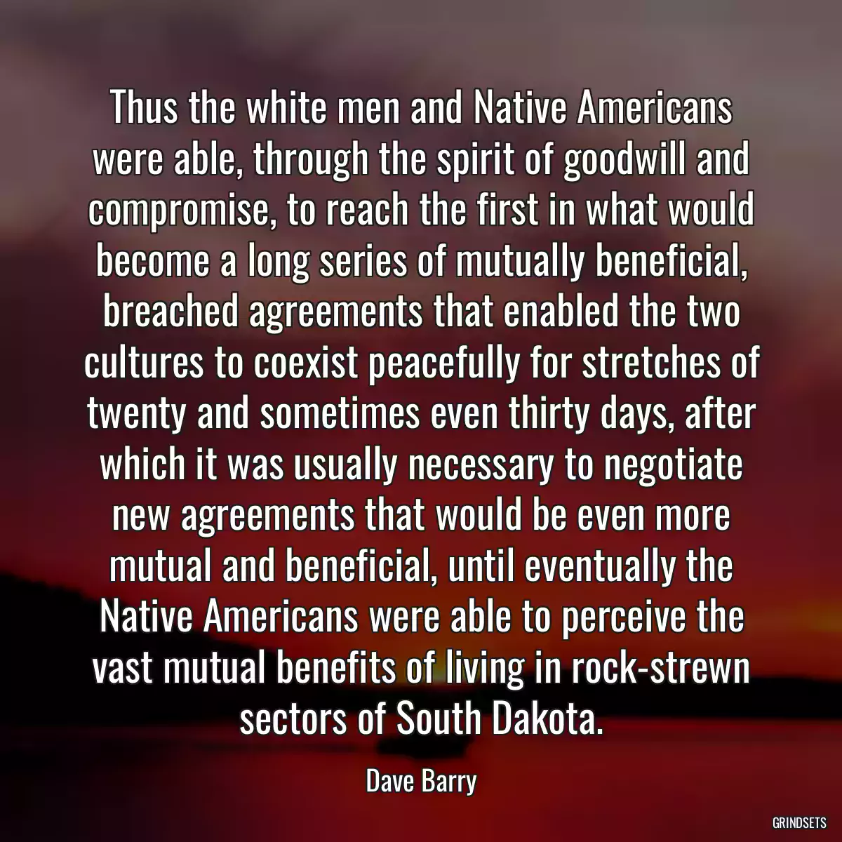 Thus the white men and Native Americans were able, through the spirit of goodwill and compromise, to reach the first in what would become a long series of mutually beneficial, breached agreements that enabled the two cultures to coexist peacefully for stretches of twenty and sometimes even thirty days, after which it was usually necessary to negotiate new agreements that would be even more mutual and beneficial, until eventually the Native Americans were able to perceive the vast mutual benefits of living in rock-strewn sectors of South Dakota.