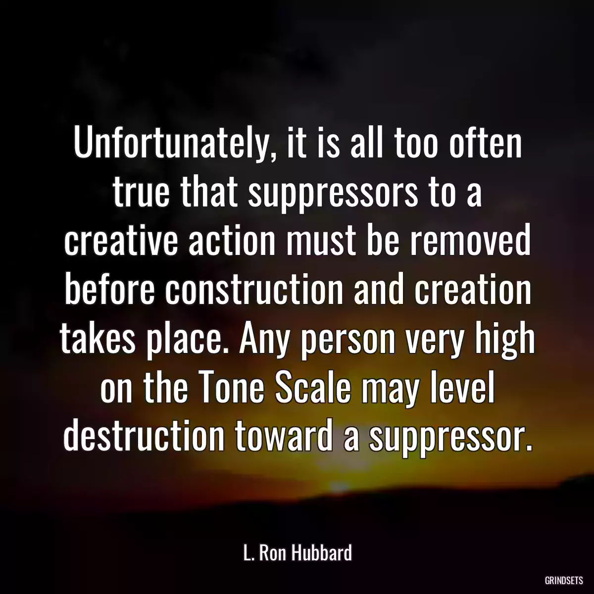 Unfortunately, it is all too often true that suppressors to a creative action must be removed before construction and creation takes place. Any person very high on the Tone Scale may level destruction toward a suppressor.