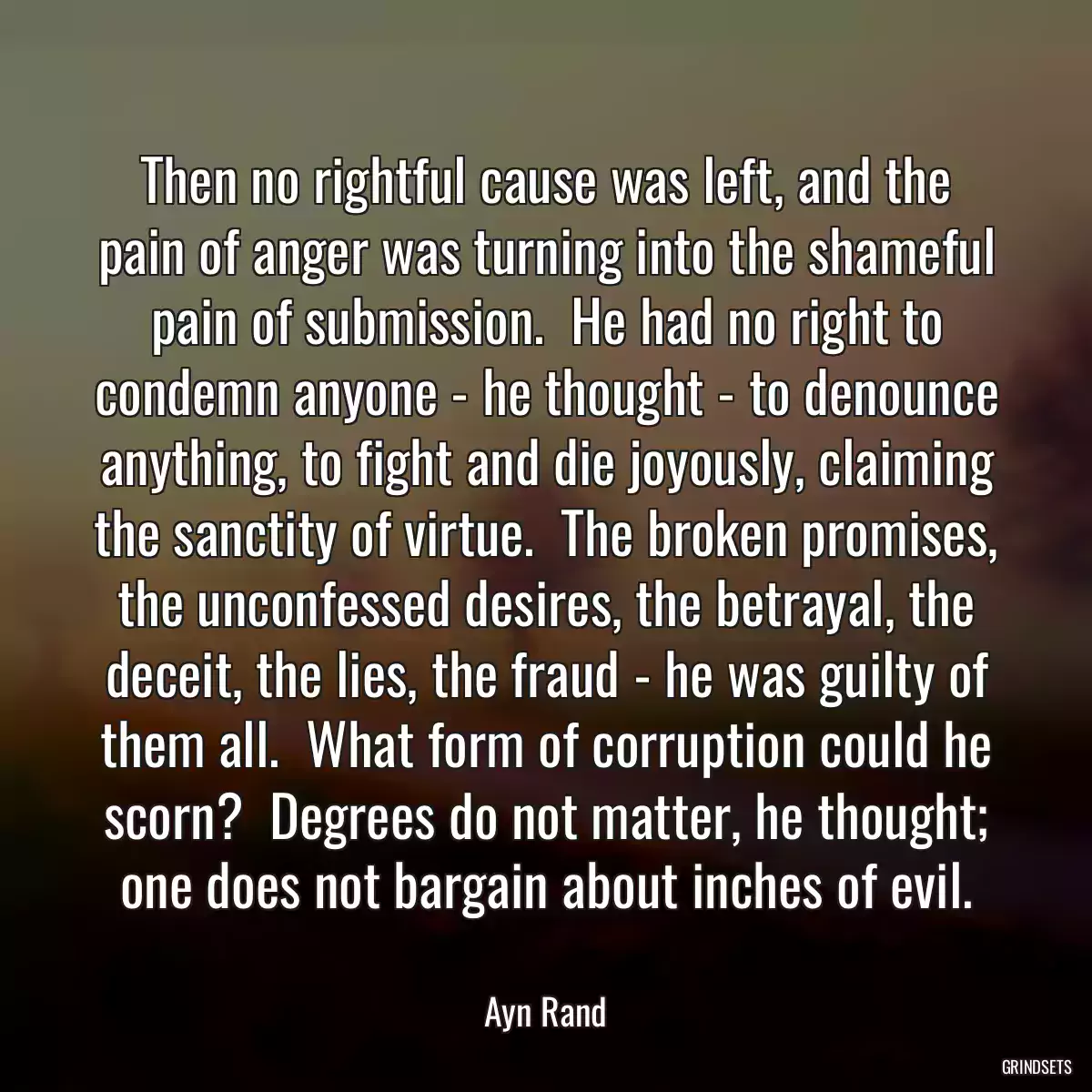 Then no rightful cause was left, and the pain of anger was turning into the shameful pain of submission.  He had no right to condemn anyone - he thought - to denounce anything, to fight and die joyously, claiming the sanctity of virtue.  The broken promises, the unconfessed desires, the betrayal, the deceit, the lies, the fraud - he was guilty of them all.  What form of corruption could he scorn?  Degrees do not matter, he thought; one does not bargain about inches of evil.