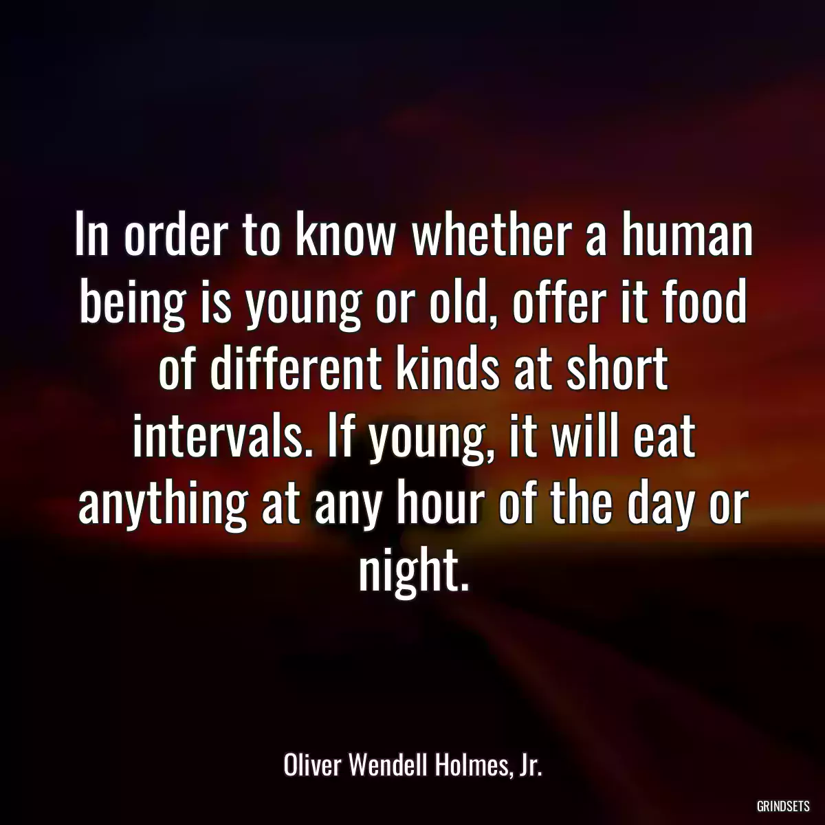 In order to know whether a human being is young or old, offer it food of different kinds at short intervals. If young, it will eat anything at any hour of the day or night.