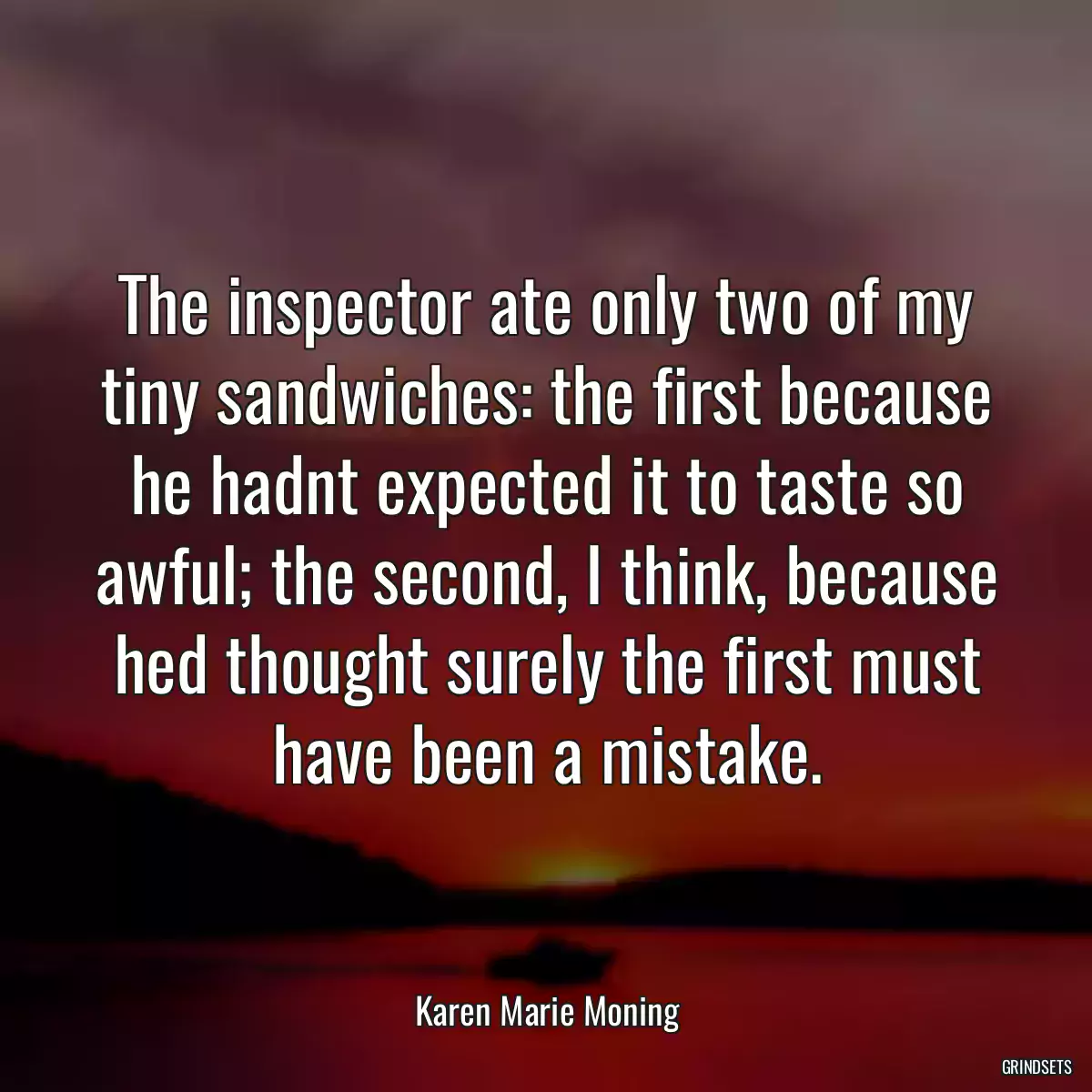 The inspector ate only two of my tiny sandwiches: the first because he hadnt expected it to taste so awful; the second, I think, because hed thought surely the first must have been a mistake.