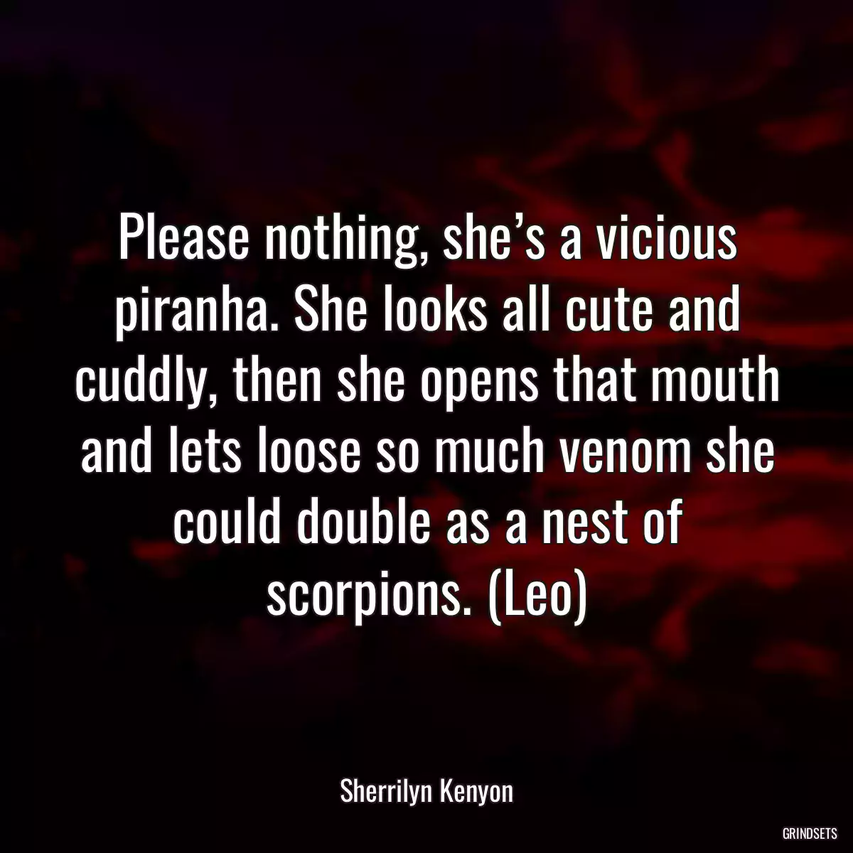 Please nothing, she’s a vicious piranha. She looks all cute and cuddly, then she opens that mouth and lets loose so much venom she could double as a nest of scorpions. (Leo)