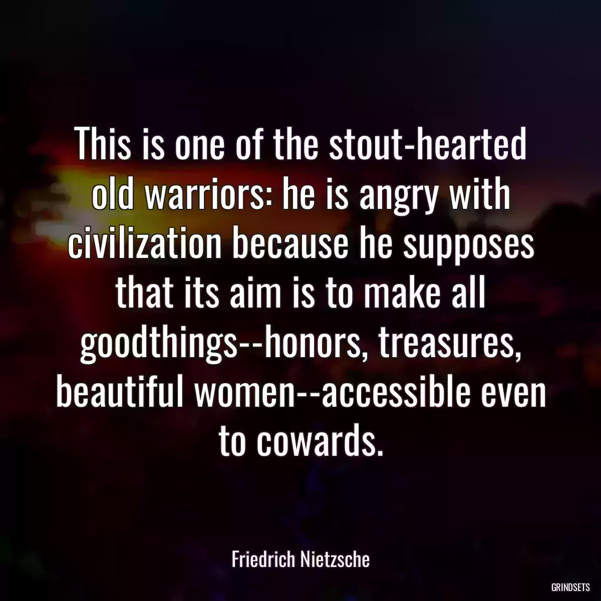 This is one of the stout-hearted old warriors: he is angry with civilization because he supposes that its aim is to make all goodthings--honors, treasures, beautiful women--accessible even to cowards.