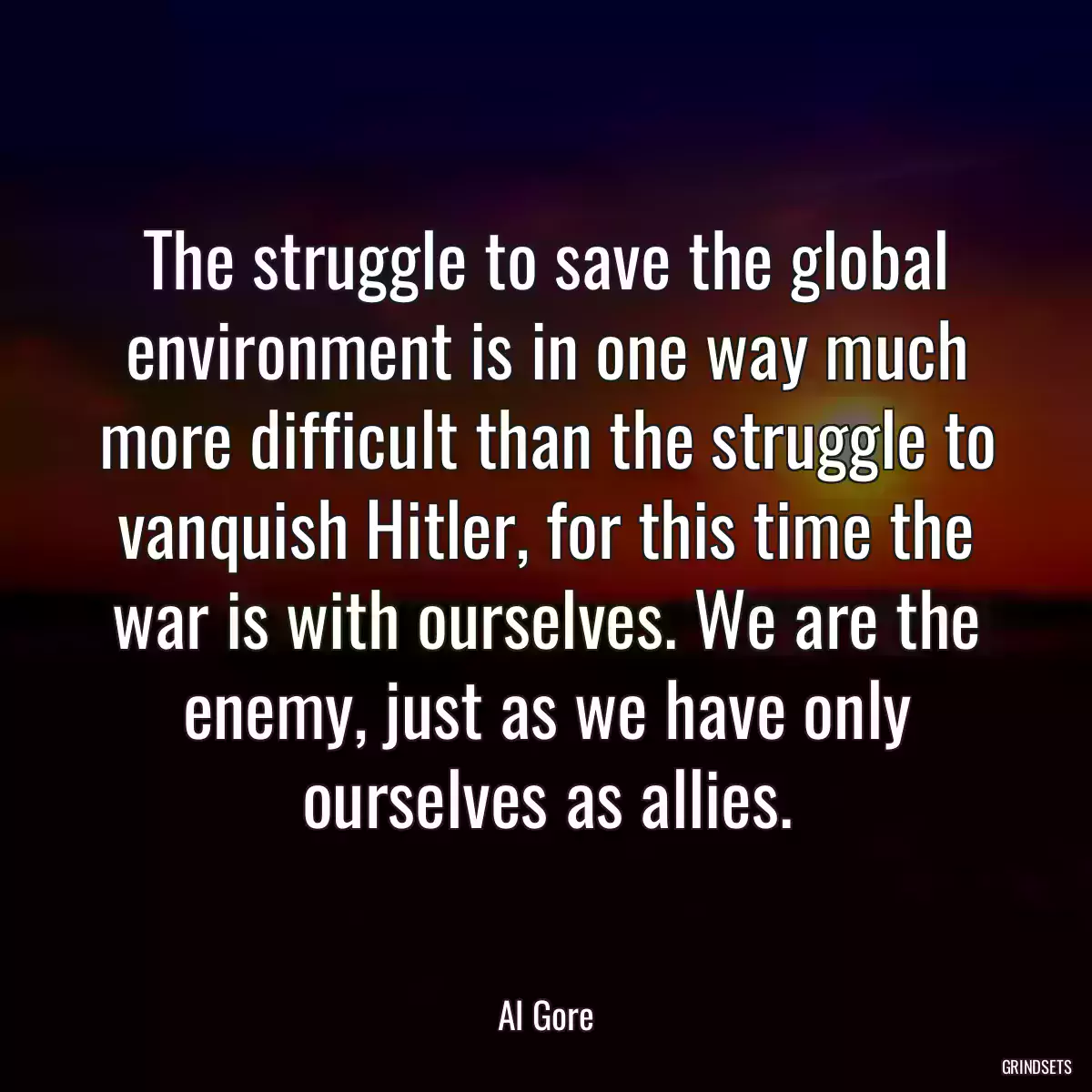 The struggle to save the global environment is in one way much more difficult than the struggle to vanquish Hitler, for this time the war is with ourselves. We are the enemy, just as we have only ourselves as allies.