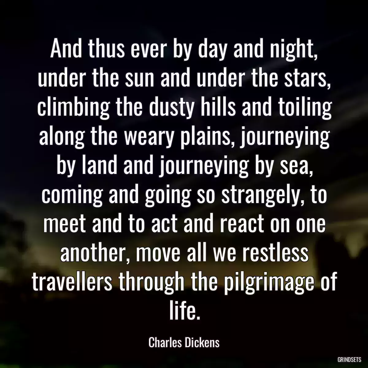 And thus ever by day and night, under the sun and under the stars, climbing the dusty hills and toiling along the weary plains, journeying by land and journeying by sea, coming and going so strangely, to meet and to act and react on one another, move all we restless travellers through the pilgrimage of life.