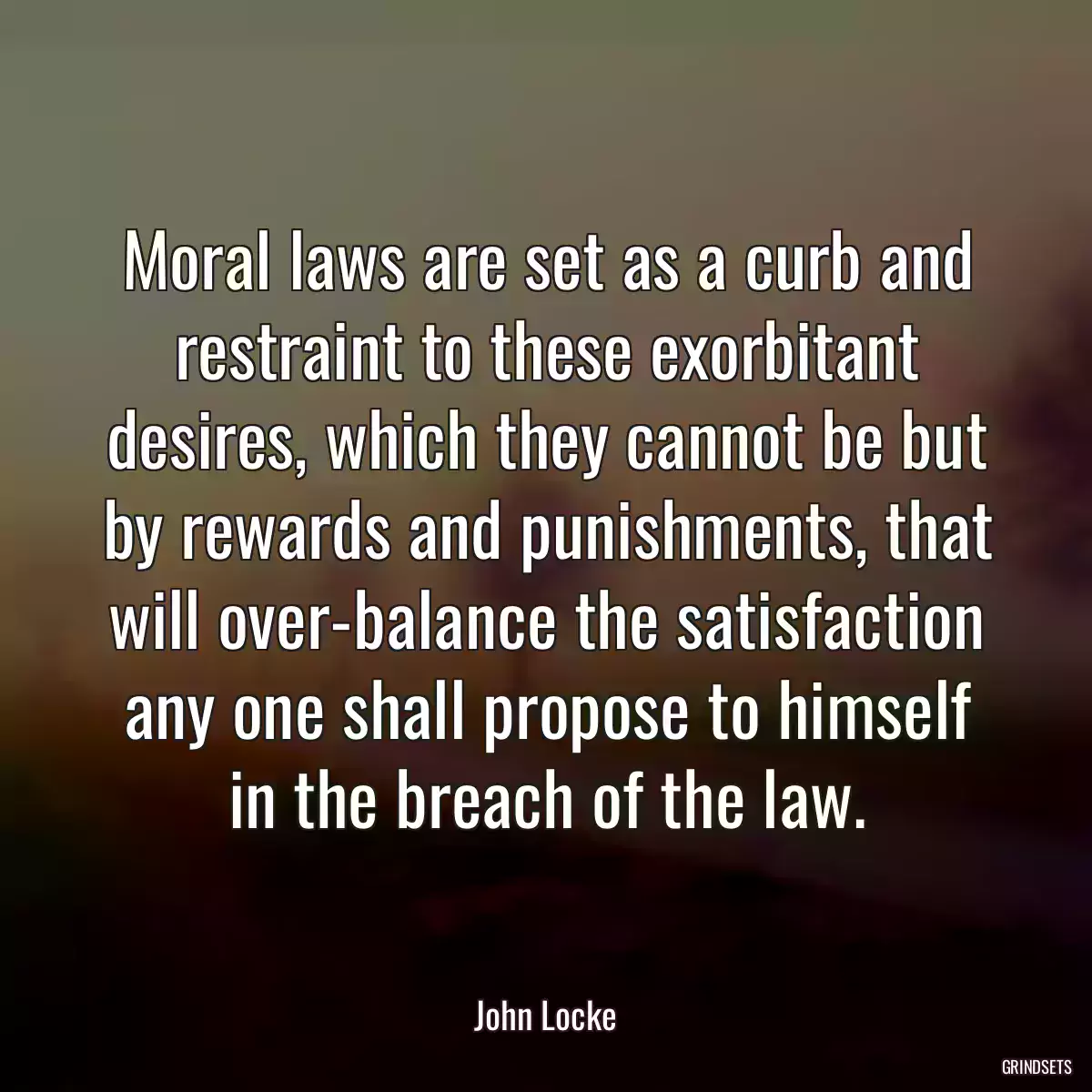 Moral laws are set as a curb and restraint to these exorbitant desires, which they cannot be but by rewards and punishments, that will over-balance the satisfaction any one shall propose to himself in the breach of the law.