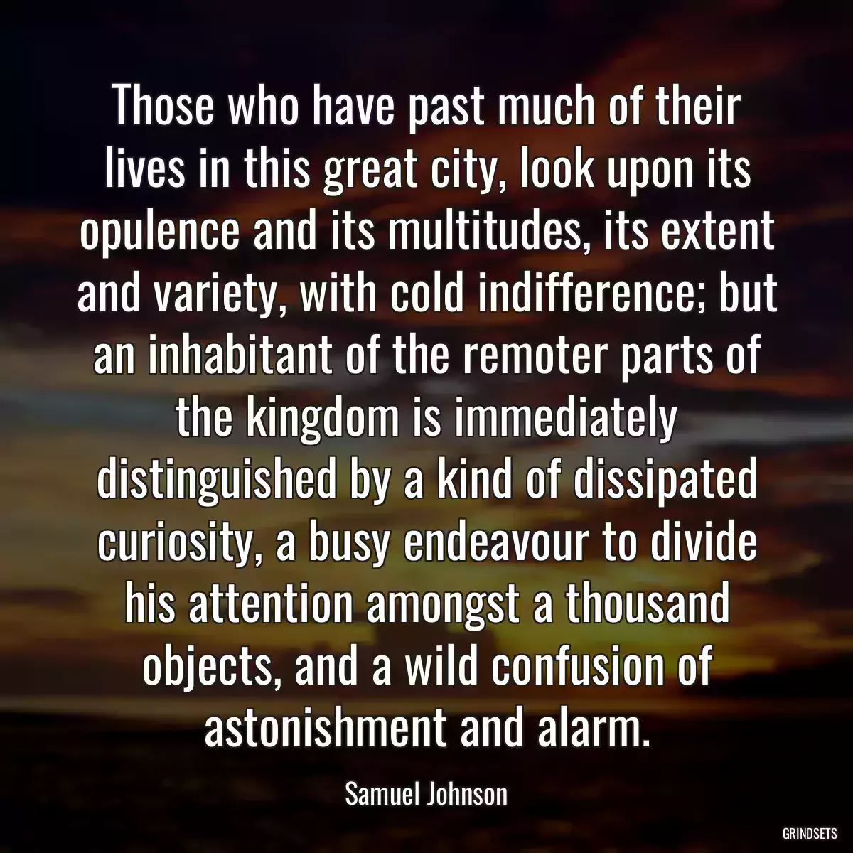 Those who have past much of their lives in this great city, look upon its opulence and its multitudes, its extent and variety, with cold indifference; but an inhabitant of the remoter parts of the kingdom is immediately distinguished by a kind of dissipated curiosity, a busy endeavour to divide his attention amongst a thousand objects, and a wild confusion of astonishment and alarm.