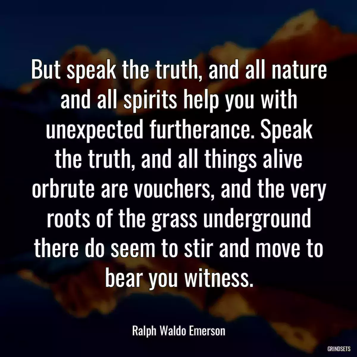 But speak the truth, and all nature and all spirits help you with unexpected furtherance. Speak the truth, and all things alive orbrute are vouchers, and the very roots of the grass underground there do seem to stir and move to bear you witness.