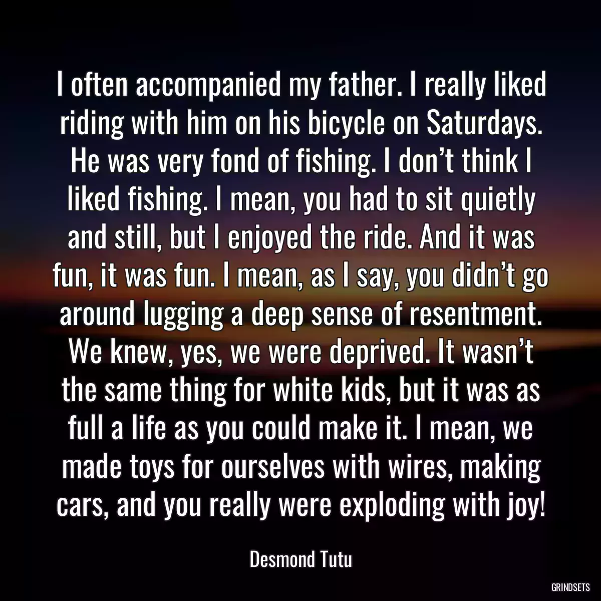 I often accompanied my father. I really liked riding with him on his bicycle on Saturdays. He was very fond of fishing. I don’t think I liked fishing. I mean, you had to sit quietly and still, but I enjoyed the ride. And it was fun, it was fun. I mean, as I say, you didn’t go around lugging a deep sense of resentment. We knew, yes, we were deprived. It wasn’t the same thing for white kids, but it was as full a life as you could make it. I mean, we made toys for ourselves with wires, making cars, and you really were exploding with joy!