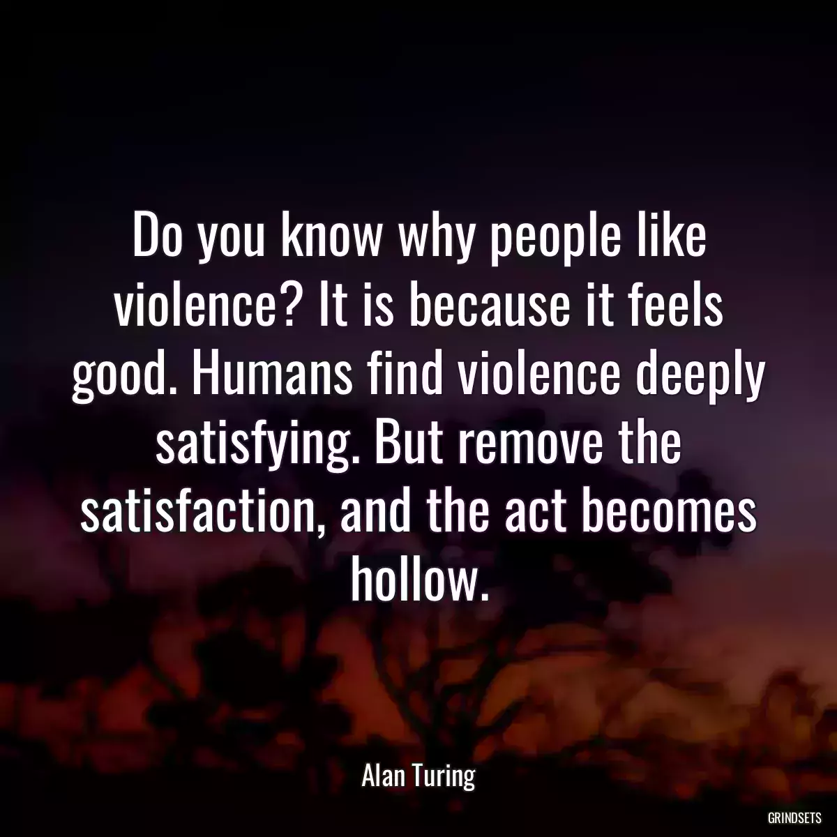 Do you know why people like violence? It is because it feels good. Humans find violence deeply satisfying. But remove the satisfaction, and the act becomes hollow.