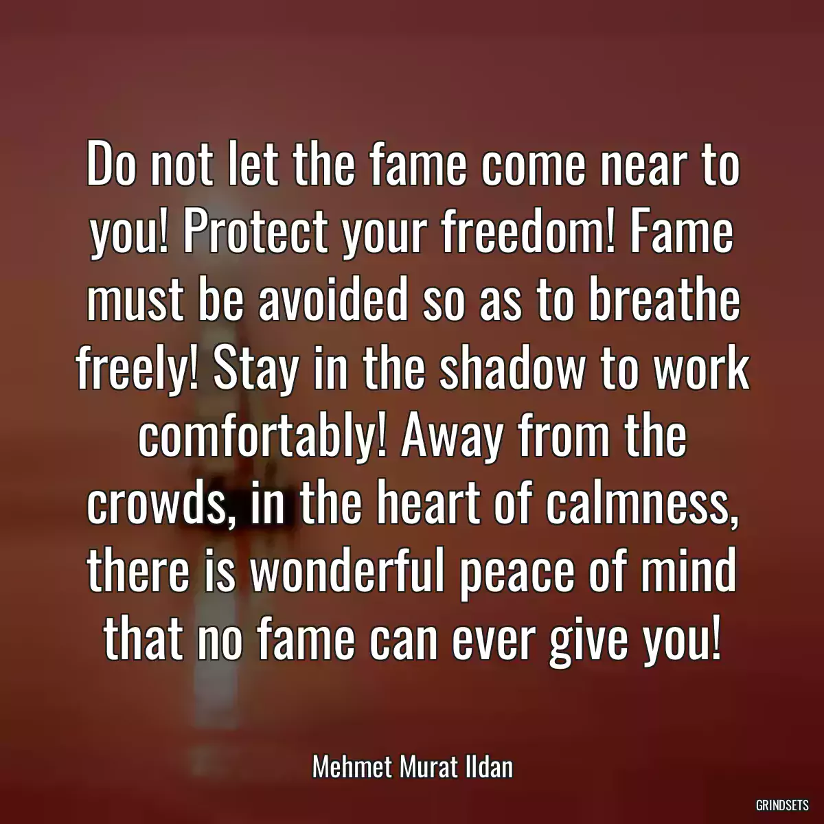 Do not let the fame come near to you! Protect your freedom! Fame must be avoided so as to breathe freely! Stay in the shadow to work comfortably! Away from the crowds, in the heart of calmness, there is wonderful peace of mind that no fame can ever give you!