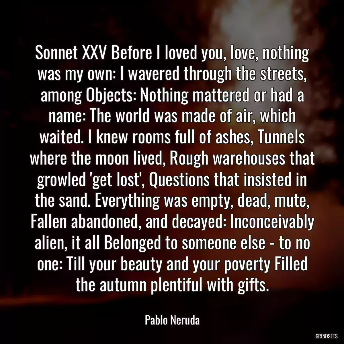 Sonnet XXV Before I loved you, love, nothing was my own: I wavered through the streets, among Objects: Nothing mattered or had a name: The world was made of air, which waited. I knew rooms full of ashes, Tunnels where the moon lived, Rough warehouses that growled \'get lost\', Questions that insisted in the sand. Everything was empty, dead, mute, Fallen abandoned, and decayed: Inconceivably alien, it all Belonged to someone else - to no one: Till your beauty and your poverty Filled the autumn plentiful with gifts.