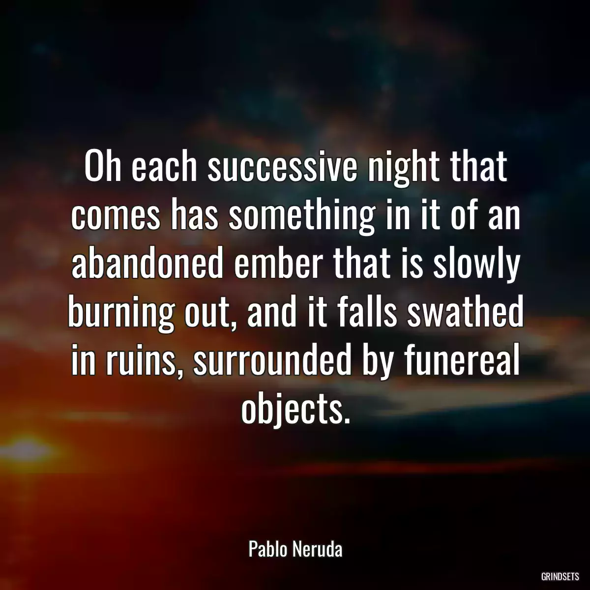 Oh each successive night that comes has something in it of an abandoned ember that is slowly burning out, and it falls swathed in ruins, surrounded by funereal objects.