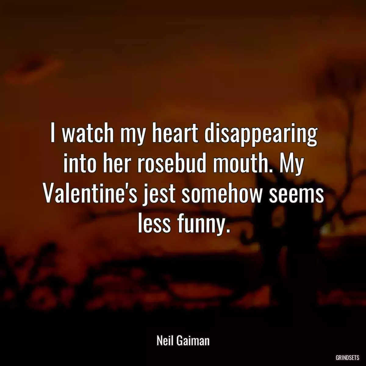 I watch my heart disappearing into her rosebud mouth. My Valentine\'s jest somehow seems less funny.