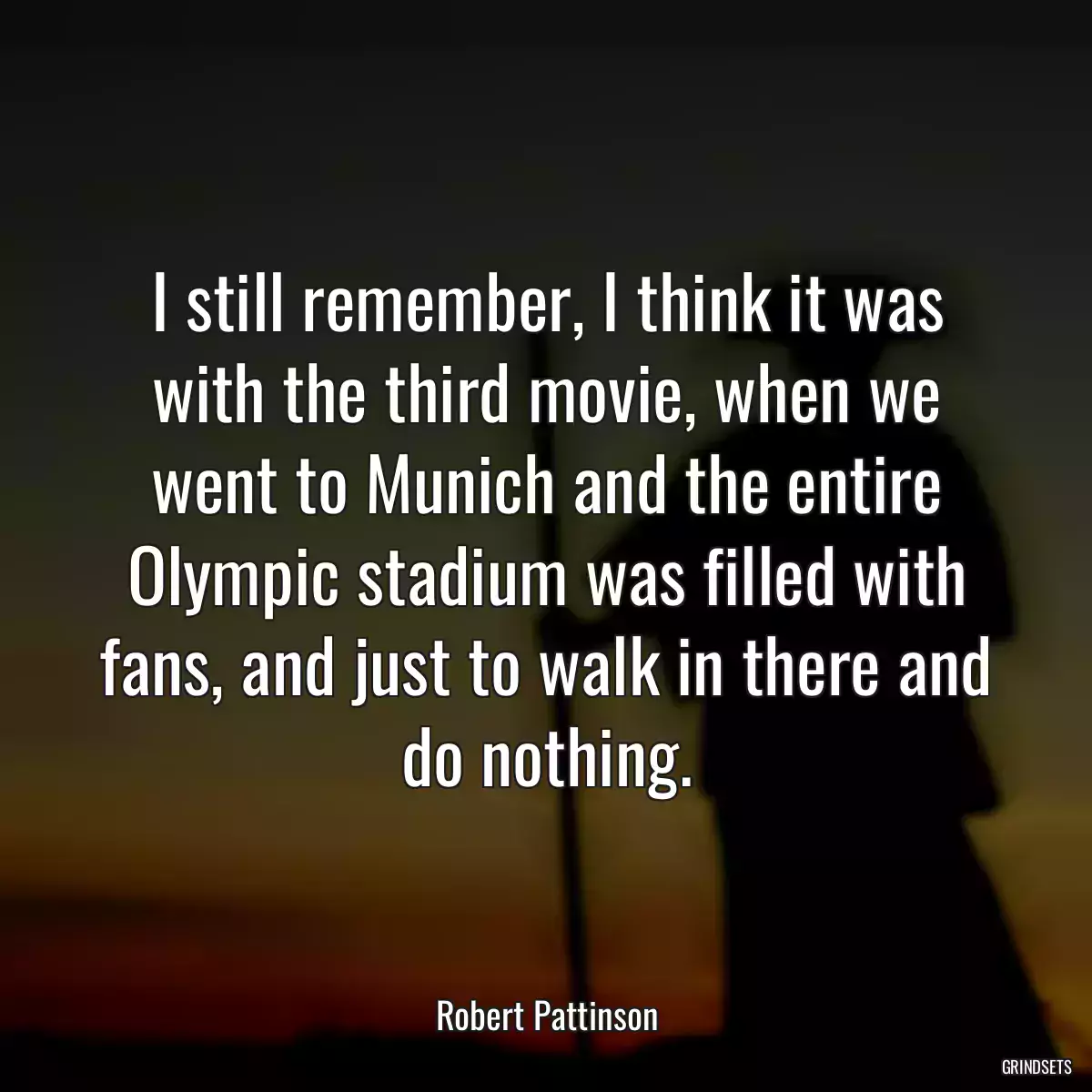 I still remember, I think it was with the third movie, when we went to Munich and the entire Olympic stadium was filled with fans, and just to walk in there and do nothing.