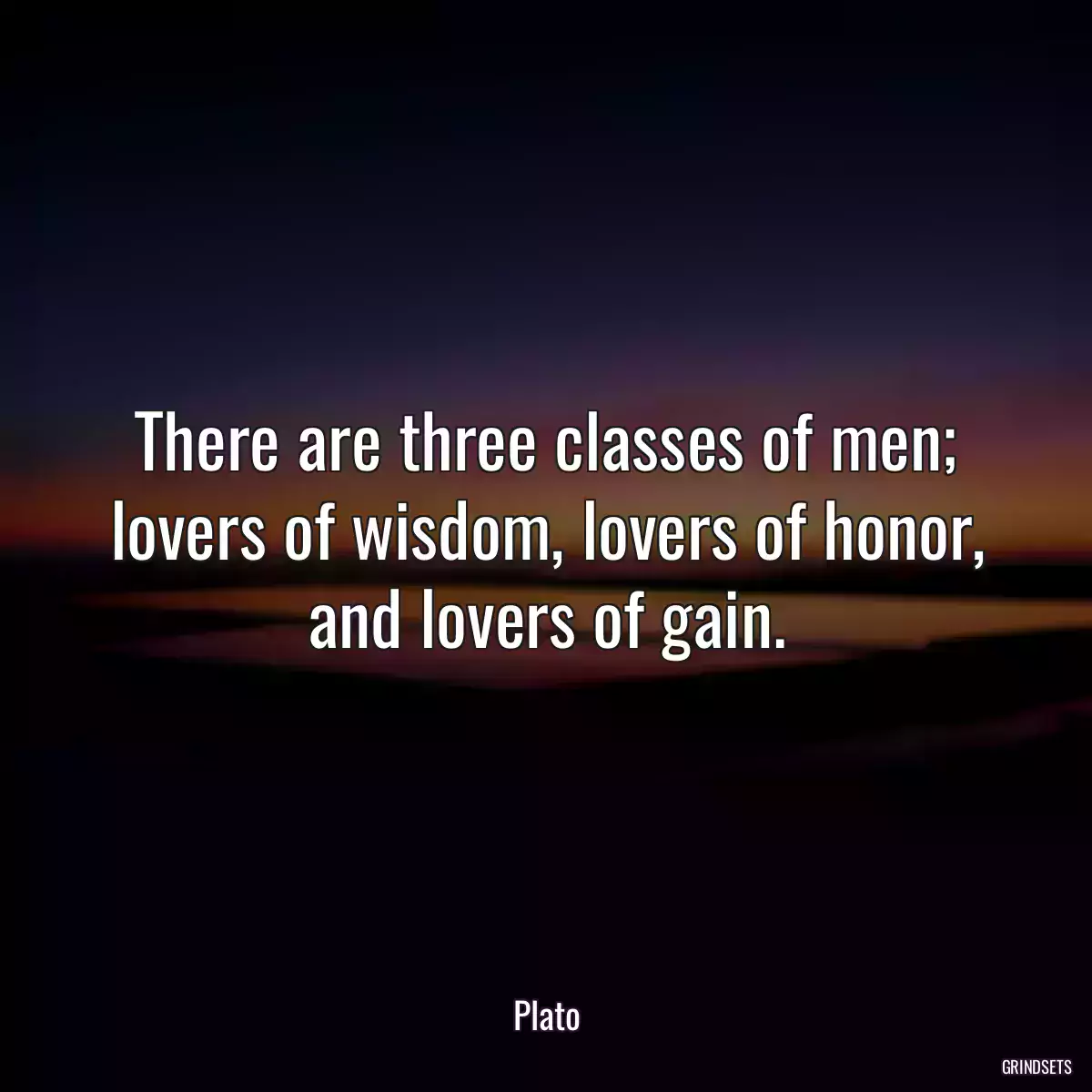 There are three classes of men; lovers of wisdom, lovers of honor, and lovers of gain.