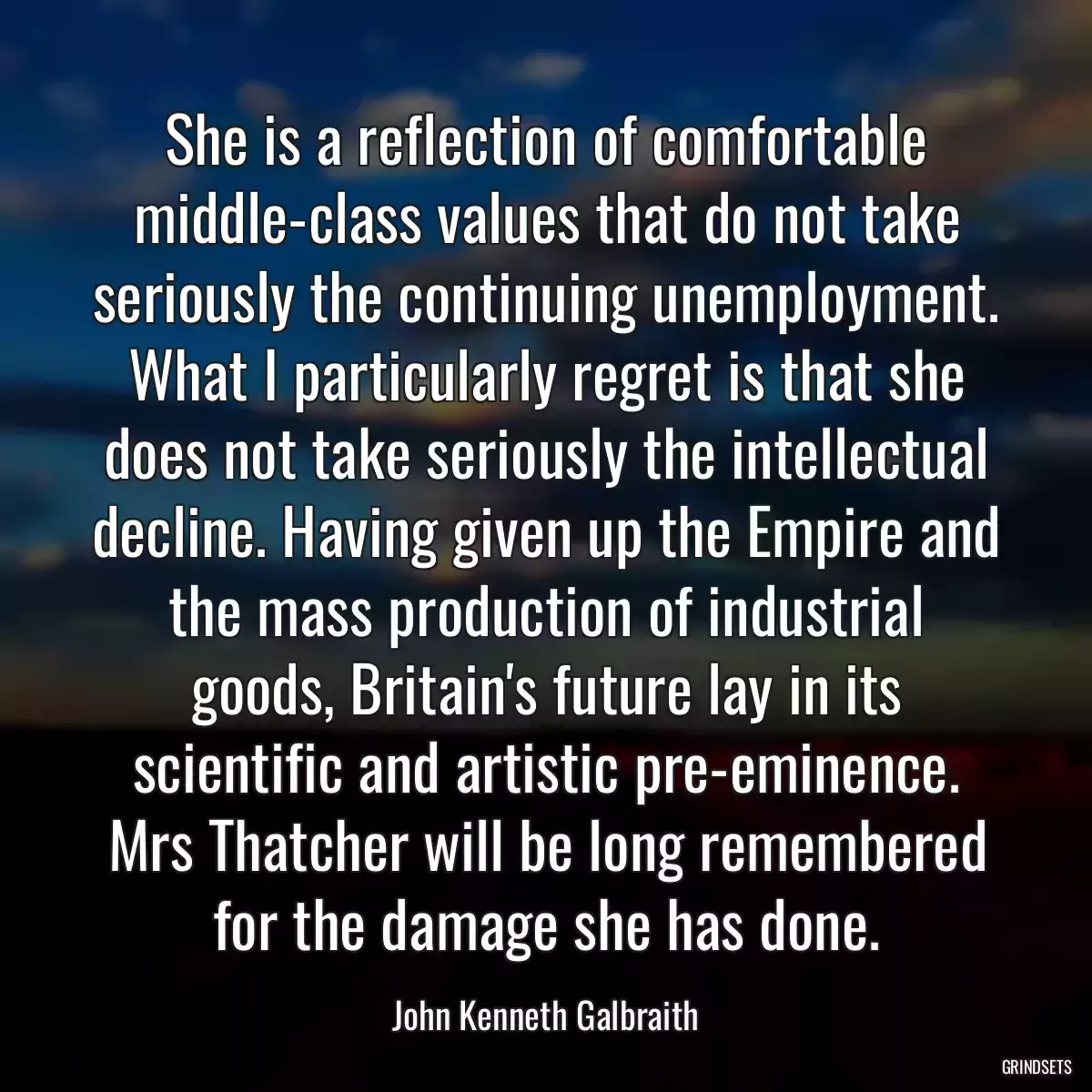 She is a reflection of comfortable middle-class values that do not take seriously the continuing unemployment. What I particularly regret is that she does not take seriously the intellectual decline. Having given up the Empire and the mass production of industrial goods, Britain\'s future lay in its scientific and artistic pre-eminence. Mrs Thatcher will be long remembered for the damage she has done.