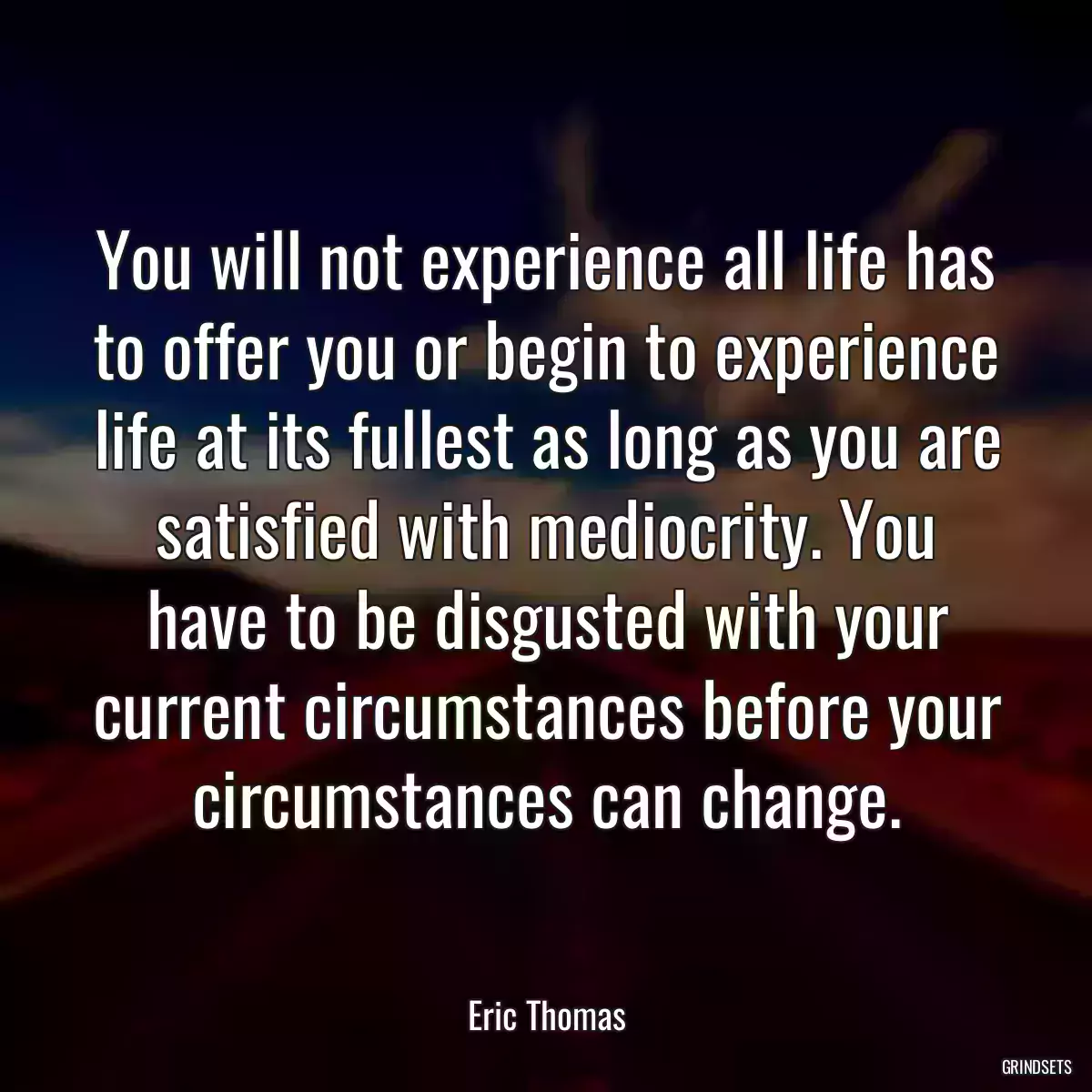 You will not experience all life has to offer you or begin to experience life at its fullest as long as you are satisfied with mediocrity. You have to be disgusted with your current circumstances before your circumstances can change.