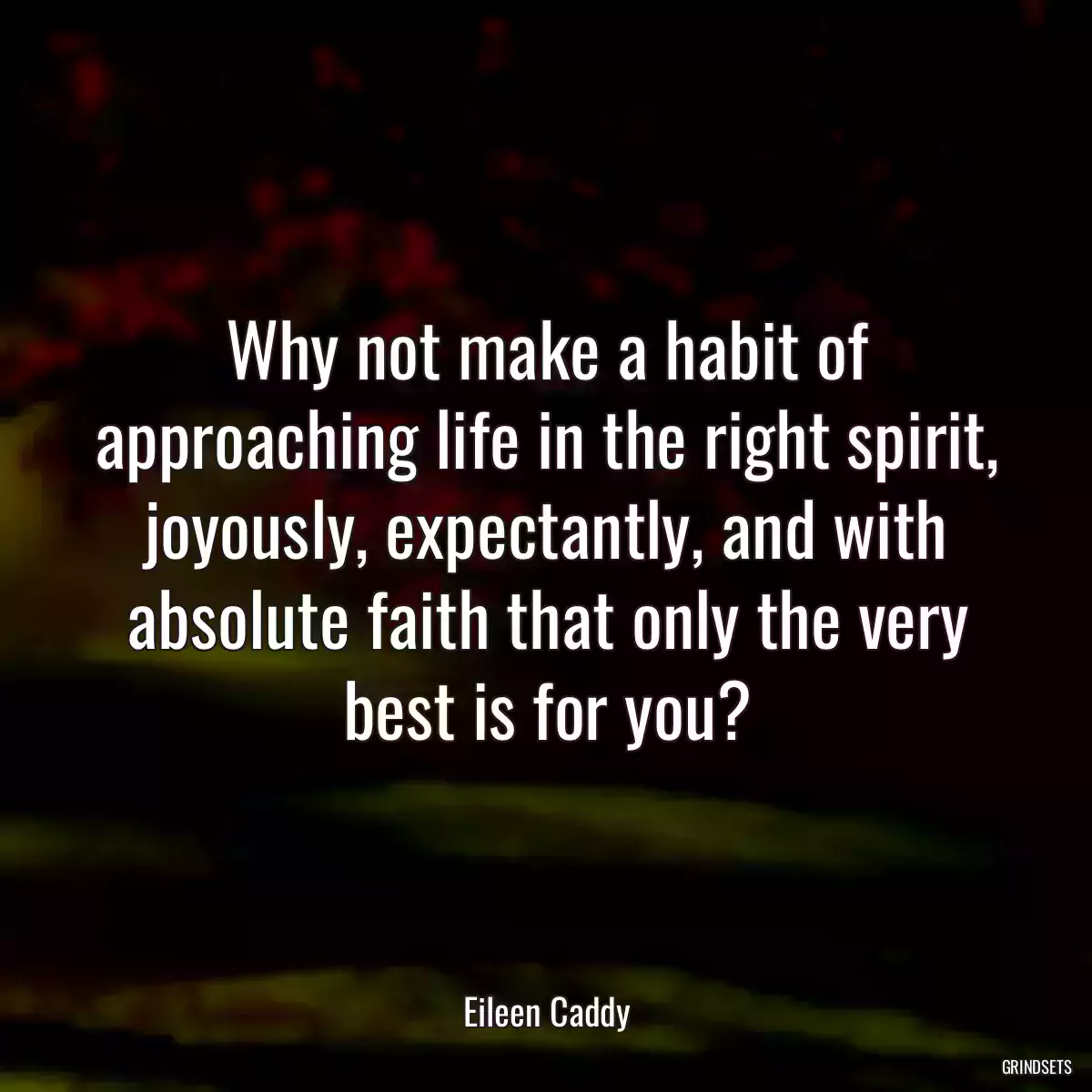 Why not make a habit of approaching life in the right spirit, joyously, expectantly, and with absolute faith that only the very best is for you?