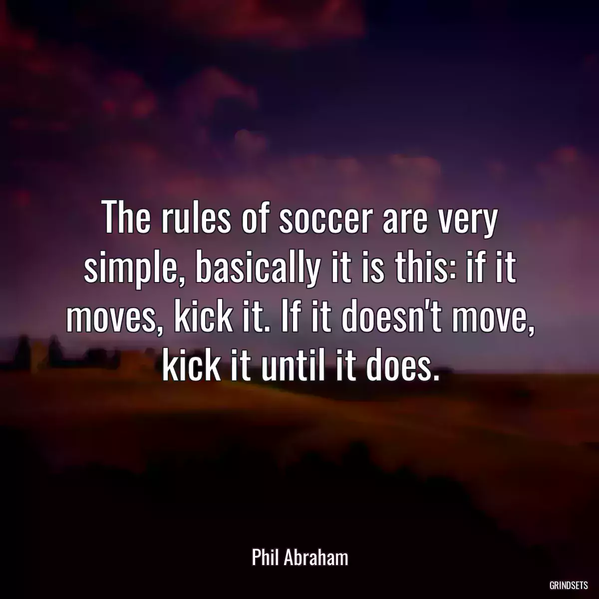 The rules of soccer are very simple, basically it is this: if it moves, kick it. If it doesn\'t move, kick it until it does.