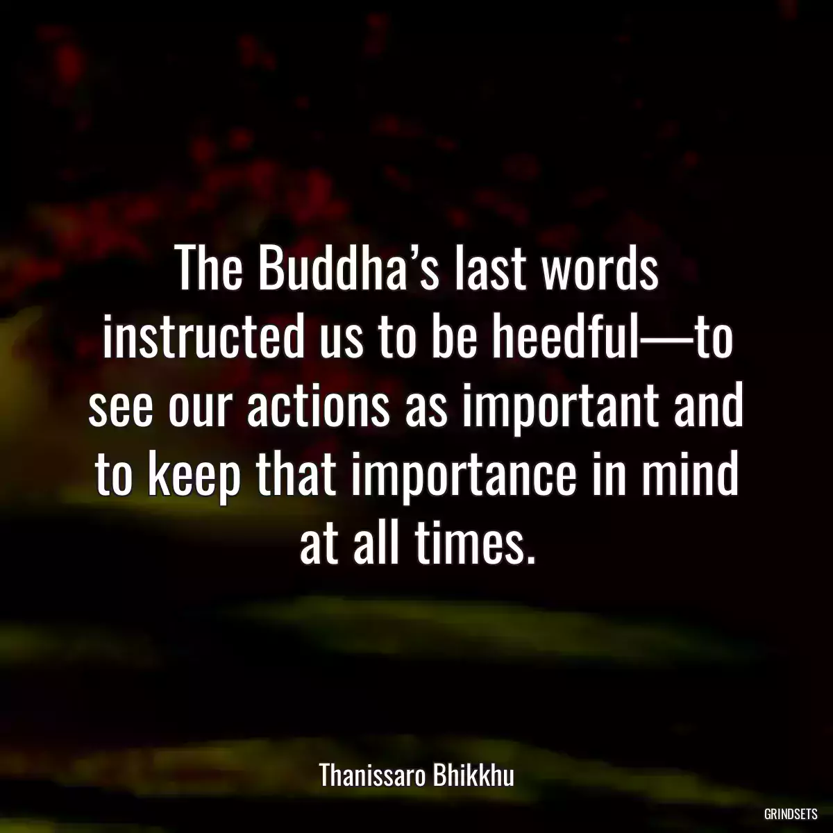 The Buddha’s last words instructed us to be heedful—to see our actions as important and to keep that importance in mind at all times.