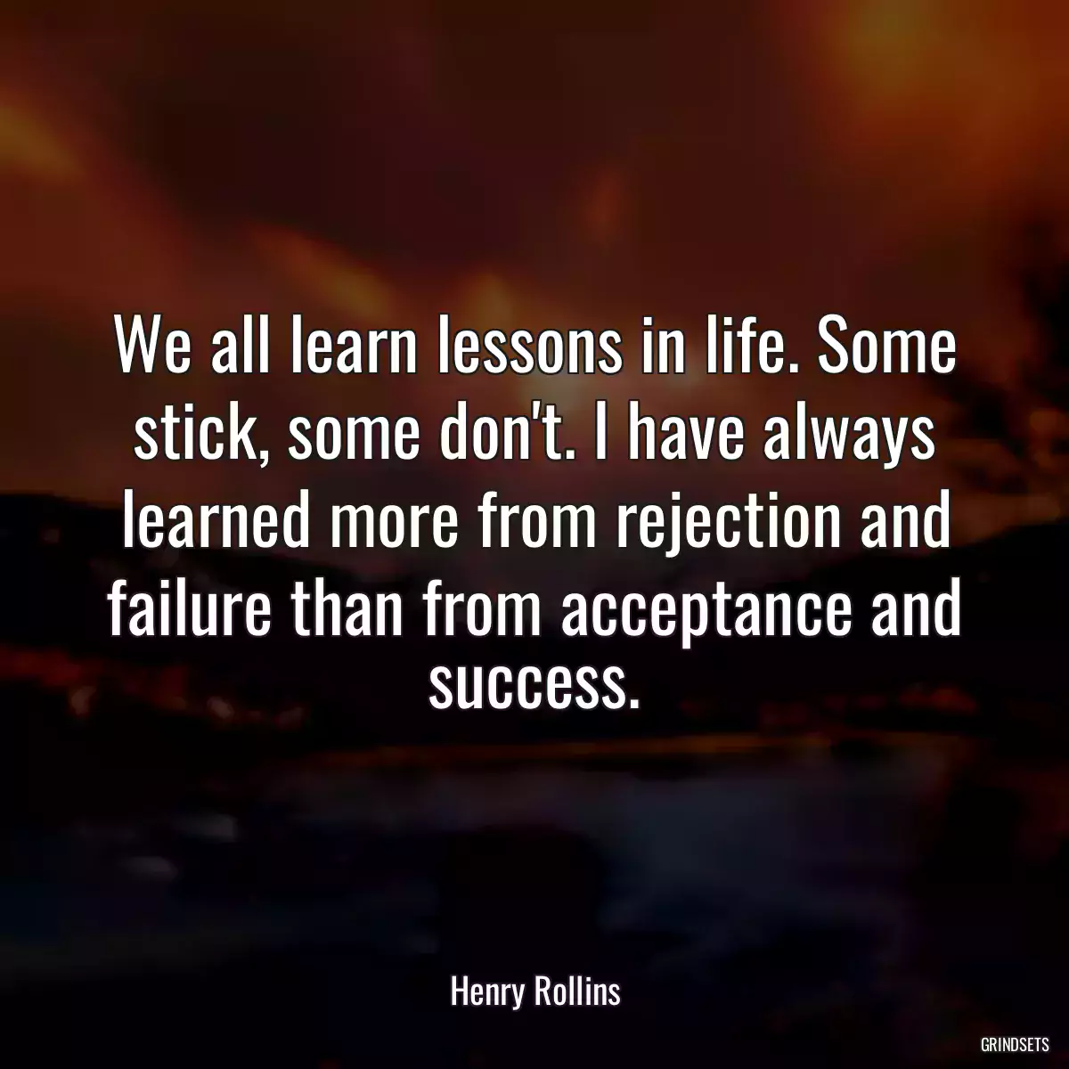 We all learn lessons in life. Some stick, some don\'t. I have always learned more from rejection and failure than from acceptance and success.