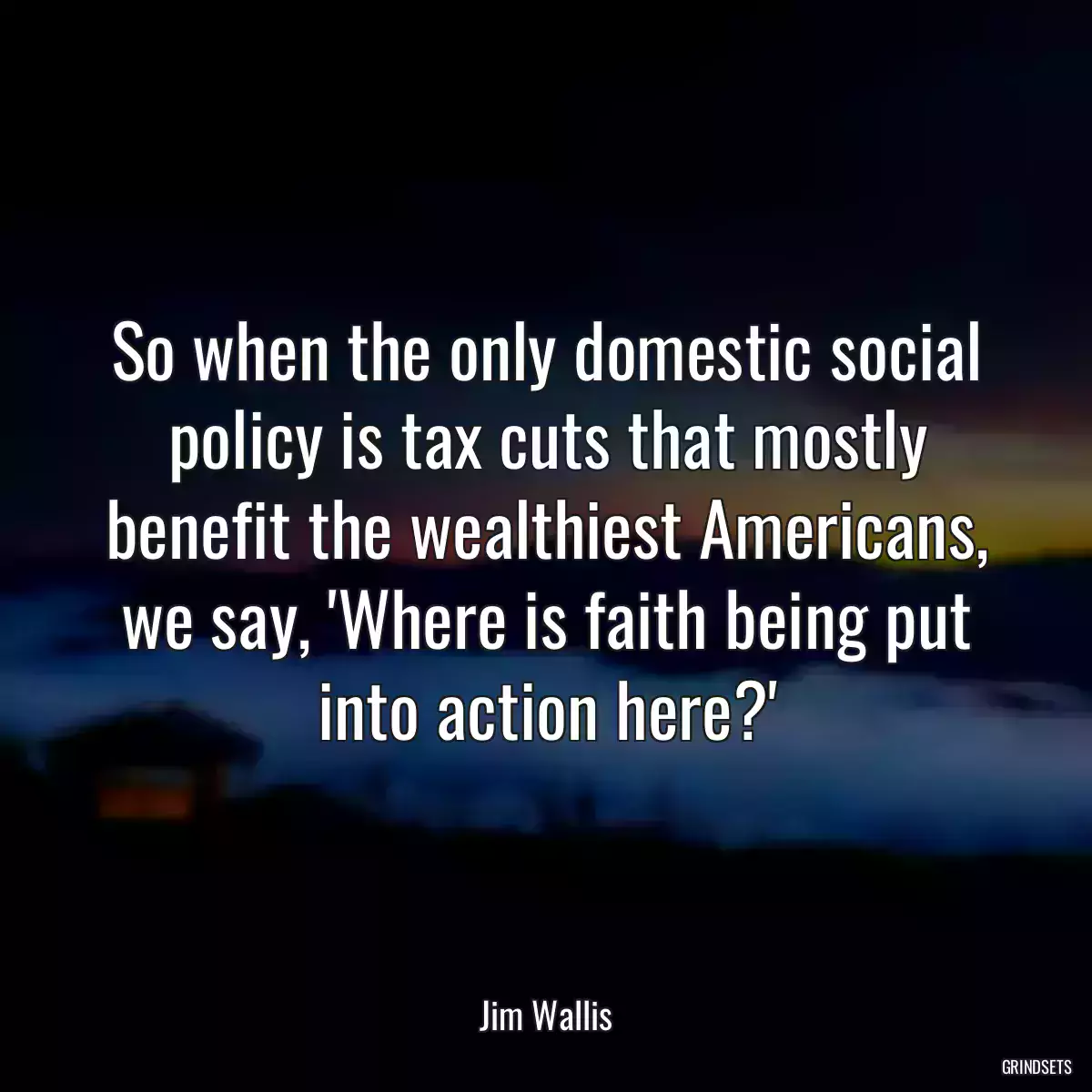 So when the only domestic social policy is tax cuts that mostly benefit the wealthiest Americans, we say, \'Where is faith being put into action here?\'