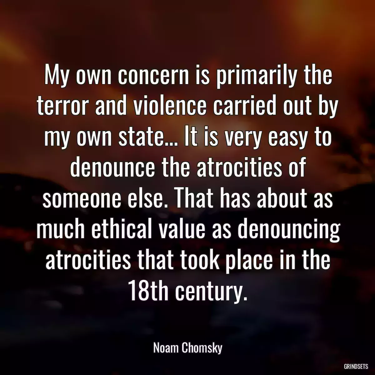 My own concern is primarily the terror and violence carried out by my own state... It is very easy to denounce the atrocities of someone else. That has about as much ethical value as denouncing atrocities that took place in the 18th century.