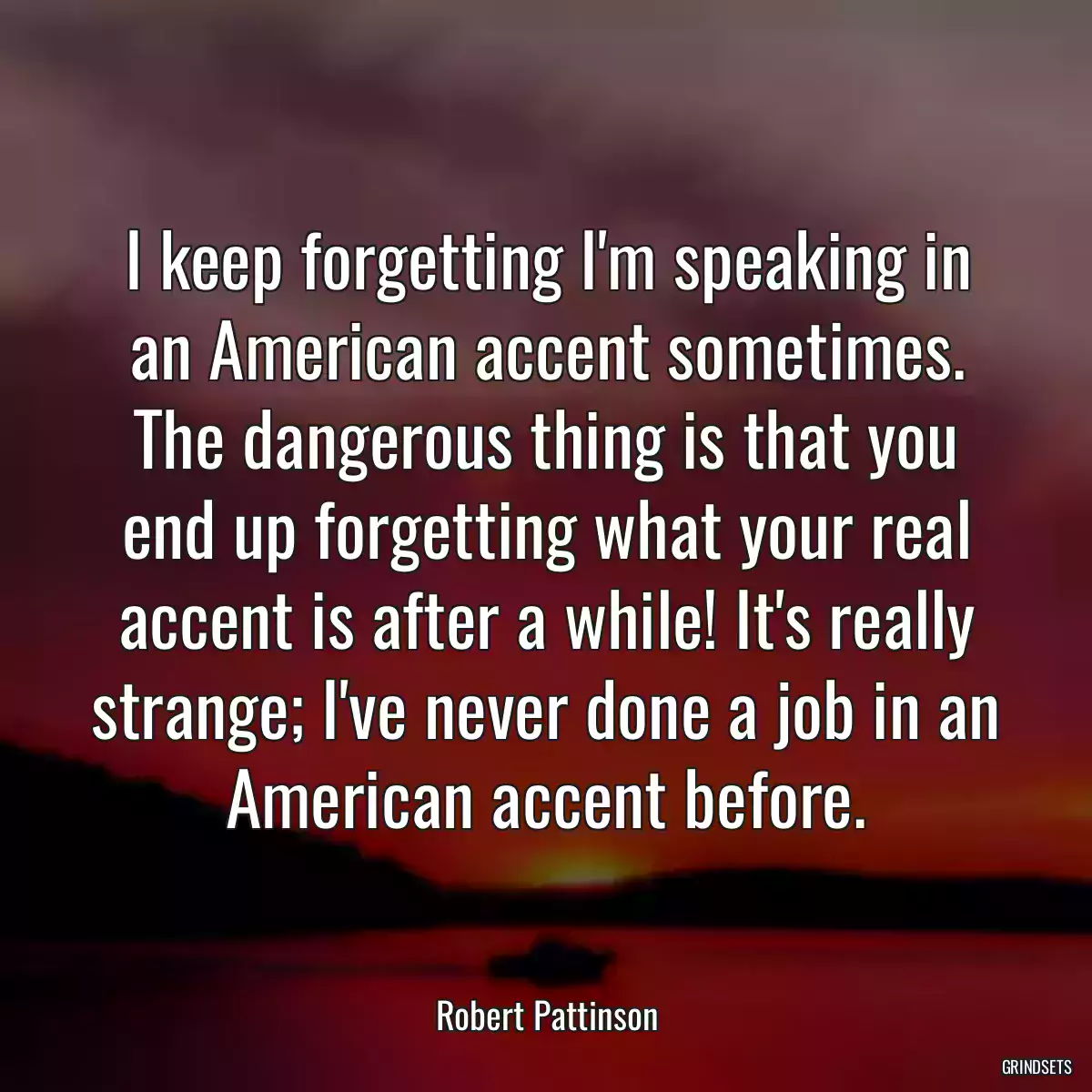 I keep forgetting I\'m speaking in an American accent sometimes. The dangerous thing is that you end up forgetting what your real accent is after a while! It\'s really strange; I\'ve never done a job in an American accent before.