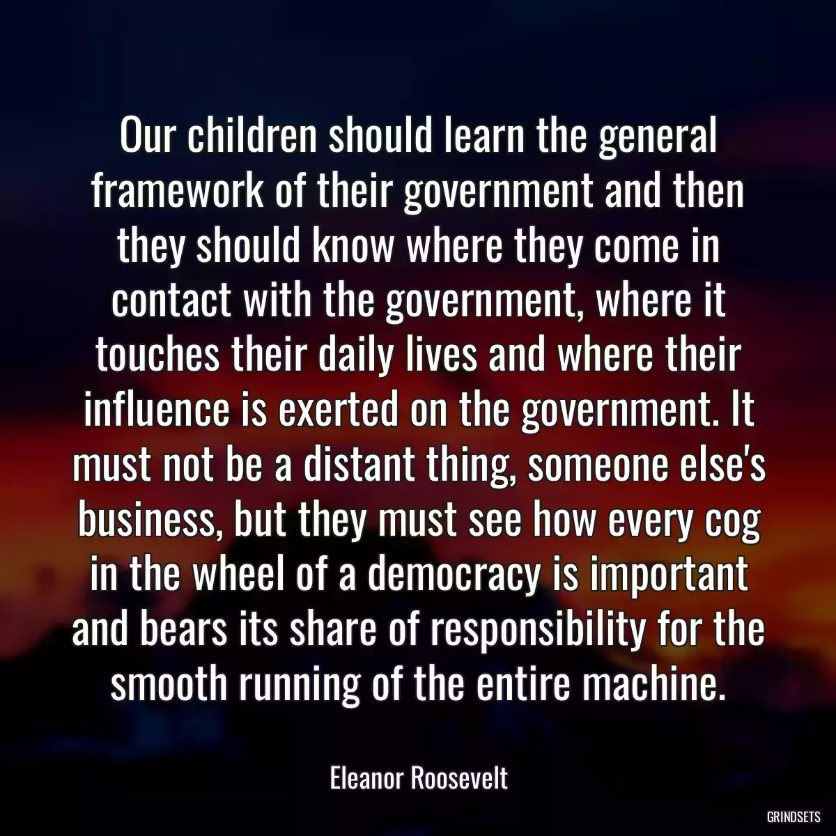 Our children should learn the general framework of their government and then they should know where they come in contact with the government, where it touches their daily lives and where their influence is exerted on the government. It must not be a distant thing, someone else\'s business, but they must see how every cog in the wheel of a democracy is important and bears its share of responsibility for the smooth running of the entire machine.